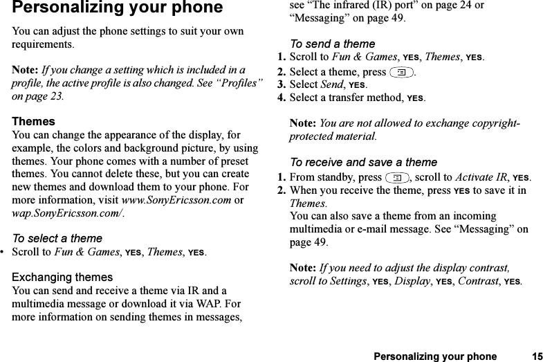 This is the Internet version of the user&apos;s guide. © Print only for private use.Personalizing your phone 15Personalizing your phoneYou can adjust the phone settings to suit your own requirements.Note: If you change a setting which is included in a profile, the active profile is also changed. See “Profiles” on page 23.ThemesYou can change the appearance of the display, for example, the colors and background picture, by using themes. Your phone comes with a number of preset themes. You cannot delete these, but you can create new themes and download them to your phone. For more information, visit www.SonyEricsson.com or wap.SonyEricsson.com/.To select a theme •Scroll to Fun &amp; Games, YES, Themes, YES. Exchanging themesYou can send and receive a theme via IR and a multimedia message or download it via WAP. For more information on sending themes in messages, see “The infrared (IR) port” on page 24 or “Messaging” on page 49.To send a theme1. Scroll to Fun &amp; Games, YES, Themes, YES.2. Select a theme, press  .3. Select Send, YES.4. Select a transfer method, YES.Note: You are not allowed to exchange copyright-protected material. To receive and save a theme1. From standby, press  , scroll to Activate IR, YES.2. When you receive the theme, press YES to save it in Themes.You can also save a theme from an incoming multimedia or e-mail message. See “Messaging” on page 49.Note: If you need to adjust the display contrast, scroll to Settings, YES, Display, YES, Contrast, YES.