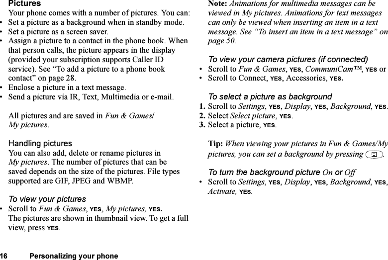 This is the Internet version of the user&apos;s guide. © Print only for private use.16 Personalizing your phonePicturesYour phone comes with a number of pictures. You can:• Set a picture as a background when in standby mode.• Set a picture as a screen saver.• Assign a picture to a contact in the phone book. When that person calls, the picture appears in the display (provided your subscription supports Caller ID service). See “To add a picture to a phone book contact” on page 28.• Enclose a picture in a text message.• Send a picture via IR, Text, Multimedia or e-mail.All pictures and are saved in Fun &amp; Games/My pictures.Handling picturesYou can also add, delete or rename pictures in My pictures. The number of pictures that can be saved depends on the size of the pictures. File types supported are GIF, JPEG and WBMP.To view your pictures•Scroll to Fun &amp; Games, YES, My pictures, YES.The pictures are shown in thumbnail view. To get a full view, press YES.Note: Animations for multimedia messages can be viewed in My pictures. Animations for text messages can only be viewed when inserting an item in a text message. See “To insert an item in a text message” on page 50.To view your camera pictures (if connected)• Scroll to Fun &amp; Games, YES, CommuniCam™, YES or• Scroll to Connect, YES, Accessories, YES.To select a picture as background1. Scroll to Settings, YES, Display, YES, Background, YES.2. Select Select picture, YES.3. Select a picture, YES.Tip: When viewing your pictures in Fun &amp; Games/My pictures, you can set a background by pressing  .To turn the background picture On or Off• Scroll to Settings, YES, Display, YES, Background, YES, Activate, YES.