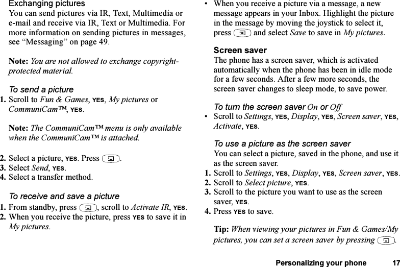 This is the Internet version of the user&apos;s guide. © Print only for private use.Personalizing your phone 17Exchanging picturesYou can send pictures via IR, Text, Multimedia or e-mail and receive via IR, Text or Multimedia. For more information on sending pictures in messages, see “Messaging” on page 49. Note: You are not allowed to exchange copyright-protected material. To send a picture1. Scroll to Fun &amp; Games, YES, My pictures or CommuniCam™, YES.Note: The CommuniCam™ menu is only available when the CommuniCam™ is attached.2. Select a picture, YES. Press  .3. Select Send, YES.4. Select a transfer method.To receive and save a picture1. From standby, press  , scroll to Activate IR, YES.2. When you receive the picture, press YES to save it in My pictures.• When you receive a picture via a message, a new message appears in your Inbox. Highlight the picture in the message by moving the joystick to select it, press   and select Save to save in My pictures.Screen saverThe phone has a screen saver, which is activated automatically when the phone has been in idle mode for a few seconds. After a few more seconds, the screen saver changes to sleep mode, to save power.To turn the screen saver On or Off• Scroll to Settings, YES, Display, YES, Screen saver, YES, Activate, YES.To use a picture as the screen saverYou can select a picture, saved in the phone, and use it as the screen saver.1. Scroll to Settings, YES, Display, YES, Screen saver, YES.2. Scroll to Select picture, YES.3. Scroll to the picture you want to use as the screen saver, YES.4. Press YES to save.Tip: When viewing your pictures in Fun &amp; Games/My pictures, you can set a screen saver by pressing  .