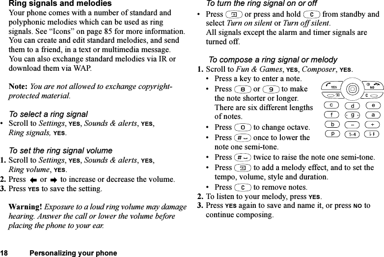 This is the Internet version of the user&apos;s guide. © Print only for private use.18 Personalizing your phoneRing signals and melodiesYour phone comes with a number of standard and polyphonic melodies which can be used as ring signals. See “Icons” on page 85 for more information. You can create and edit standard melodies, and send them to a friend, in a text or multimedia message. You can also exchange standard melodies via IR or download them via WAP.Note: You are not allowed to exchange copyright-protected material.To select a ring signal•Scroll to Settings, YES, Sounds &amp; alerts, YES, Ring signals, YES.To set the ring signal volume1. Scroll to Settings, YES, Sounds &amp; alerts, YES, Ring volume, YES.2. Press   or   to increase or decrease the volume.3. Press YES to save the setting.Warning! Exposure to a loud ring volume may damage hearing. Answer the call or lower the volume before placing the phone to your ear.To turn the ring signal on or off• Press   or press and hold   from standby and select Turn on silent or Turn off silent.All signals except the alarm and timer signals are turned off. To compose a ring signal or melody1. Scroll to Fun &amp; Games, YES, Composer, YES.• Press a key to enter a note.• Press  or  to make the note shorter or longer. There are six different lengths of notes.• Press   to change octave. • Press   once to lower the note one semi-tone.• Press   twice to raise the note one semi-tone.• Press   to add a melody effect, and to set the tempo, volume, style and duration.• Press   to remove notes.2. To listen to your melody, press YES.3. Press YES again to save and name it, or press NO to continue composing.