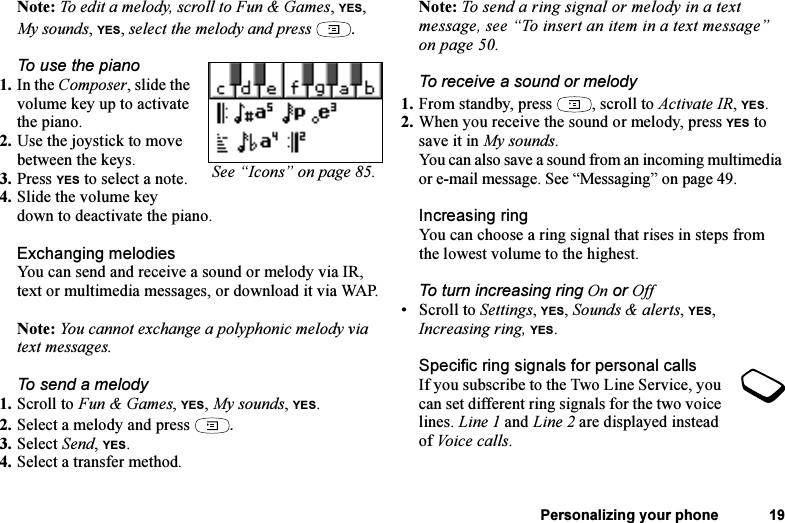 This is the Internet version of the user&apos;s guide. © Print only for private use.Personalizing your phone 19Note: To edit a melody, scroll to Fun &amp; Games, YES, My sounds, YES, select the melody and press  .To use the piano1. In the Composer, slide the volume key up to activate the piano.2. Use the joystick to move between the keys.3. Press YES to select a note.4. Slide the volume key down to deactivate the piano.Exchanging melodiesYou can send and receive a sound or melody via IR, text or multimedia messages, or download it via WAP. Note: You cannot exchange a polyphonic melody via text messages.To send a melody1. Scroll to Fun &amp; Games, YES, My sounds, YES.2. Select a melody and press  .3. Select Send, YES.4. Select a transfer method.Note: To send a ring signal or melody in a text message, see “To insert an item in a text message” on page 50.To receive a sound or melody1. From standby, press  , scroll to Activate IR, YES.2. When you receive the sound or melody, press YES to save it in My sounds.You can also save a sound from an incoming multimedia or e-mail message. See “Messaging” on page 49.Increasing ringYou can choose a ring signal that rises in steps from the lowest volume to the highest.To turn increasing ring On or Off• Scroll to Settings, YES, Sounds &amp; alerts, YES, Increasing ring, YES.Specific ring signals for personal callsIf you subscribe to the Two Line Service, you can set different ring signals for the two voice lines. Line 1 and Line 2 are displayed instead of Voice calls.See “Icons” on page 85.