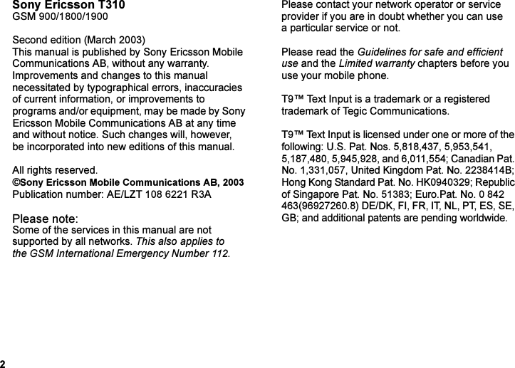 This is the Internet version of the user&apos;s guide. © Print only for private use.2Sony Ericsson T310GSM 900/1800/1900Second edition (March 2003)This manual is published by Sony Ericsson Mobile Communications AB, without any warranty. Improvements and changes to this manual necessitated by typographical errors, inaccuracies of current information, or improvements to programs and/or equipment, may be made by Sony Ericsson Mobile Communications AB at any time and without notice. Such changes will, however, be incorporated into new editions of this manual.All rights reserved.©Sony Ericsson Mobile Communications AB, 2003Publication number: AE/LZT 108 6221 R3APlease note:Some of the services in this manual are not supported by all networks. This also applies to the GSM International Emergency Number 112.Please contact your network operator or service provider if you are in doubt whether you can use a particular service or not.Please read the Guidelines for safe and efficient use and the Limited warranty chapters before you use your mobile phone.T9™ Text Input is a trademark or a registered trademark of Tegic Communications.T9™ Text Input is licensed under one or more of the following: U.S. Pat. Nos. 5,818,437, 5,953,541, 5,187,480, 5,945,928, and 6,011,554; Canadian Pat. No. 1,331,057, United Kingdom Pat. No. 2238414B; Hong Kong Standard Pat. No. HK0940329; Republic of Singapore Pat. No. 51383; Euro.Pat. No. 0 842 463(96927260.8) DE/DK, FI, FR, IT, NL, PT, ES, SE, GB; and additional patents are pending worldwide.