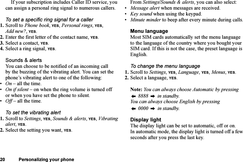 This is the Internet version of the user&apos;s guide. © Print only for private use.20 Personalizing your phoneIf your subscription includes Caller ID service, you can assign a personal ring signal to numerous callers.To set a specific ring signal for a caller1. Scroll to Phone book, YES, Personal rings, YES, Add new?, YES.2. Enter the first letter of the contact name, YES.3. Select a contact, YES.4. Select a ring signal, YES.Sounds &amp; alertsYou can choose to be notified of an incoming call by the buzzing of the vibrating alert. You can set the phone’s vibrating alert to one of the following:•On – all the time.•On if silent – on when the ring volume is turned off or when you have set the phone to silent.•Off – all the time.To set the vibrating alert1. Scroll to Settings, YES, Sounds &amp; alerts, YES, Vibrating alert, YES.2. Select the setting you want, YES.From Settings/Sounds &amp; alerts, you can also select:•Message alert when messages are received.•Key sound when using the keypad.•Minute minder to beep after every minute during calls.Menu languageMost SIM cards automatically set the menu language to the language of the country where you bought your SIM card. If this is not the case, the preset language is English.To change the menu language1. Scroll to Settings, YES, Language, YES, Menus, YES.2. Select a language, YES.Note: You can always choose Automatic by pressing  8888   in standby.You can always choose English by pressing 0000   in standby.Display lightThe display light can be set to automatic, off or on. In automatic mode, the display light is turned off a few seconds after you press the last key.