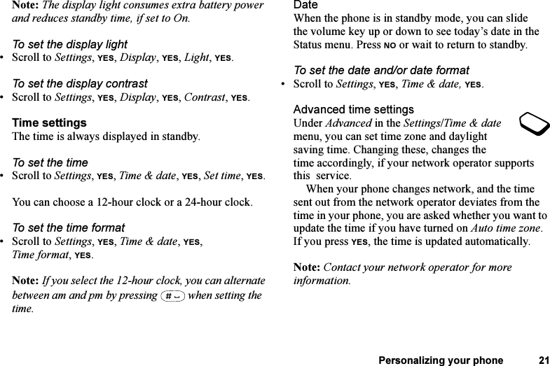 This is the Internet version of the user&apos;s guide. © Print only for private use.Personalizing your phone 21Note: The display light consumes extra battery power and reduces standby time, if set to On.To set the display light•Scroll to Settings, YES, Display, YES, Light, YES.To set the display contrast•Scroll to Settings, YES, Display, YES, Contrast, YES.Time settingsThe time is always displayed in standby.To set the time•Scroll to Settings, YES, Time &amp; date, YES, Set time, YES. You can choose a 12-hour clock or a 24-hour clock.To set the time format•Scroll to Settings, YES, Time &amp; date, YES, Time format, YES.Note: If you select the 12-hour clock, you can alternate between am and pm by pressing   when setting the time.DateWhen the phone is in standby mode, you can slide the volume key up or down to see today’s date in the Status menu. Press NO or wait to return to standby.To set the date and/or date format• Scroll to Settings, YES, Time &amp; date, YES.Advanced time settingsUnder Advanced in the Settings/Time &amp; date menu, you can set time zone and daylight saving time. Changing these, changes the time accordingly, if your network operator supports this  service.When your phone changes network, and the time sent out from the network operator deviates from the time in your phone, you are asked whether you want to update the time if you have turned on Auto time zone. If you press YES, the time is updated automatically.Note: Contact your network operator for more information.