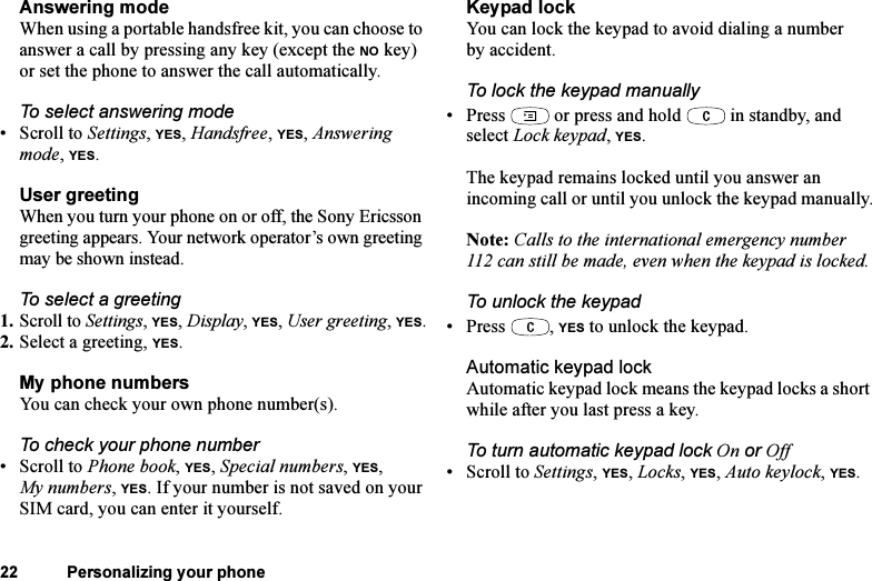 This is the Internet version of the user&apos;s guide. © Print only for private use.22 Personalizing your phoneAnswering modeWhen using a portable handsfree kit, you can choose to answer a call by pressing any key (except the NO key) or set the phone to answer the call automatically.To select answering mode•Scroll to Settings, YES, Handsfree, YES, Answering mode, YES.User greetingWhen you turn your phone on or off, the Sony Ericsson greeting appears. Your network operator’s own greeting may be shown instead.To select a greeting1. Scroll to Settings, YES, Display, YES, User greeting, YES.2. Select a greeting, YES.My phone numbersYou can check your own phone number(s).To check your phone number•Scroll to Phone book, YES, Special numbers, YES, My numbers, YES. If your number is not saved on your SIM card, you can enter it yourself.Keypad lockYou can lock the keypad to avoid dialing a number by accident.To lock the keypad manually• Press   or press and hold   in standby, and select Lock keypad, YES.The keypad remains locked until you answer an incoming call or until you unlock the keypad manually.Note: Calls to the international emergency number 112 can still be made, even when the keypad is locked.To unlock the keypad• Press , YES to unlock the keypad.Automatic keypad lockAutomatic keypad lock means the keypad locks a short while after you last press a key.To turn automatic keypad lock On or Off• Scroll to Settings, YES, Locks, YES, Auto keylock, YES.