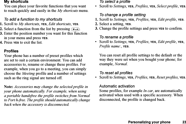 This is the Internet version of the user&apos;s guide. © Print only for private use.Personalizing your phone 23My shortcutsYou can place your favorite functions that you want to reach quickly and easily in the My shortcuts menu.To add a function to my shortcuts1. Scroll to My shortcuts, YES, Edit shortcuts, YES.2. Select a function from the list by pressing  .3. Enter the position number you want for this function in your menu and press YES.4. Press YES to exit the list.ProfilesYour phone has a number of preset profiles which are set to suit a certain environment. You can add accessories to, rename or change these profiles. For example, when you go to a meeting, you can simply choose the Meeting profile and a number of settings such as the ring signal are turned off. Note: Accessories may change the selected profile in your phone automatically. For example, when using a portable handsfree the profile switches from Normal to Port h-free. The profile should automatically change back when the accessory is disconnected.To select a profile•Scroll to Settings, YES, Profiles, YES, Select profile, YES.To change a profile setting1. Scroll to Settings, YES, Profiles, YES, Edit profile, YES.2. Select a setting, YES.3. Change the profile settings and press YES to confirm.To rename a profile• Scroll to Settings, YES, Profiles, YES, Edit profile, YES, Profile name:, YES.You can reset all profile settings to the default or the way they were set when you bought your phone; for example, Normal.To reset all profiles•Scroll to Settings, YES, Profiles, YES, Reset profiles, YES.Automatic activationSome profiles, for example In car, are automatically activated when used with a specific accessory. When disconnected, the profile is changed back.