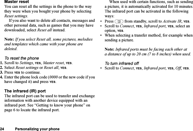 This is the Internet version of the user&apos;s guide. © Print only for private use.24 Personalizing your phoneMaster resetYou can reset all the settings in the phone to the way they were when you bought your phone by selecting Reset settings. If you also want to delete all contacts, messages and other personal data, such as games that you may have downloaded, select Reset all instead.Note: If you select Reset all, some pictures, melodies and templates which came with your phone are deleted.To reset the phone1. Scroll to Settings, YES, Master reset, YES.2. Select Reset settings or Reset all, YES.3. Press YES to continue.4. Enter the phone lock code (0000 or the new code if you have changed it) and press YES.The infrared (IR) portThe infrared port can be used to transfer and exchange information with another device equipped with an infrared port. See “Getting to know your phone” on page 6 to locate the infrared port.When used with certain functions, such as sending a picture, it is automatically activated for 10 minutes. The infrared port can be activated in the following ways:• Press   from standby, scroll to Activate IR, YES.• Scroll to Connect, YES, Infrared port, YES, select an option, YES.• When selecting a transfer method, for example when sending a picture.Note: Infrared ports must be facing each other at a distance of up to 20 cm (7 to 8 inches) when used.To turn infrared off• Scroll to Connect, YES, Infrared port, YES, Off, YES.