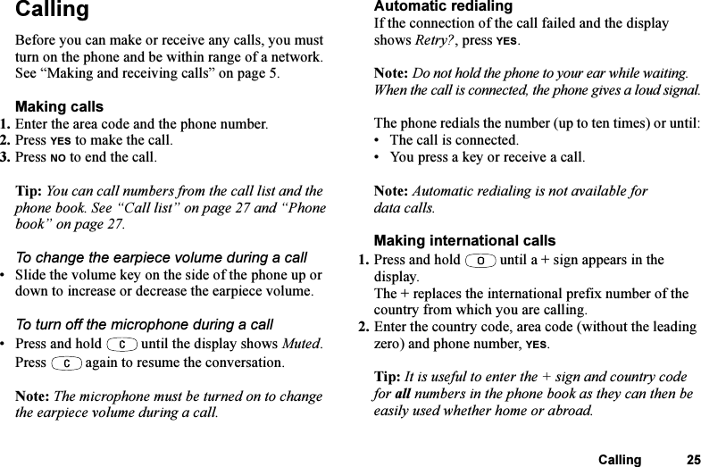 This is the Internet version of the user&apos;s guide. © Print only for private use.Calling 25CallingBefore you can make or receive any calls, you must turn on the phone and be within range of a network. See “Making and receiving calls” on page 5.Making calls1. Enter the area code and the phone number.2. Press YES to make the call.3. Press NO to end the call.Tip: You can call numbers from the call list and the phone book. See “Call list” on page 27 and “Phone book” on page 27.To change the earpiece volume during a call• Slide the volume key on the side of the phone up or down to increase or decrease the earpiece volume.To turn off the microphone during a call• Press and hold   until the display shows Muted. Press   again to resume the conversation.Note: The microphone must be turned on to change the earpiece volume during a call.Automatic redialingIf the connection of the call failed and the display shows Retry?, press YES.Note: Do not hold the phone to your ear while waiting. When the call is connected, the phone gives a loud signal.The phone redials the number (up to ten times) or until:• The call is connected.• You press a key or receive a call.Note: Automatic redialing is not available for data calls.Making international calls1. Press and hold   until a + sign appears in the display.The + replaces the international prefix number of the country from which you are calling.2. Enter the country code, area code (without the leading zero) and phone number, YES.Tip: It is useful to enter the + sign and country code for all numbers in the phone book as they can then be easily used whether home or abroad.