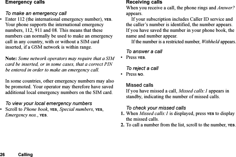 This is the Internet version of the user&apos;s guide. © Print only for private use.26 CallingEmergency callsTo make an emergency call• Enter 112 (the international emergency number), YES.Your phone supports the international emergency numbers, 112, 911 and 08. This means that these numbers can normally be used to make an emergency call in any country, with or without a SIM card inserted, if a GSM network is within range.Note: Some network operators may require that a SIM card be inserted, or in some cases, that a correct PIN be entered in order to make an emergency call.In some countries, other emergency numbers may also be promoted. Your operator may therefore have saved additional local emergency numbers on the SIM card.To view your local emergency numbers•Scroll to Phone book, YES, Special numbers, YES, Emergency nos., YES.Receiving callsWhen you receive a call, the phone rings and Answer? appears. If your subscription includes Caller ID service and the caller’s number is identified, the number appears. If you have saved the number in your phone book, the name and number appear.If the number is a restricted number, Withheld appears.To answer a call• Press YES.To reject a call• Press NO.Missed callsIf you have missed a call, Missed calls:1 appears in standby, indicating the number of missed calls.To check your missed calls1. When Missed calls:1 is displayed, press YES to display the missed calls.2. To call a number from the list, scroll to the number, YES.