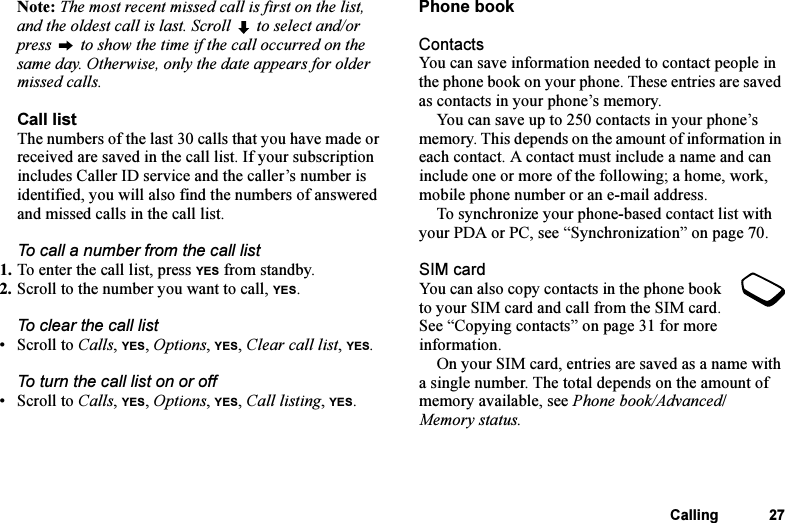 This is the Internet version of the user&apos;s guide. © Print only for private use.Calling 27Note: The most recent missed call is first on the list, and the oldest call is last. Scroll   to select and/or press   to show the time if the call occurred on the same day. Otherwise, only the date appears for older missed calls.Call listThe numbers of the last 30 calls that you have made or received are saved in the call list. If your subscription includes Caller ID service and the caller’s number is identified, you will also find the numbers of answered and missed calls in the call list.To call a number from the call list1. To enter the call list, press YES from standby.2. Scroll to the number you want to call, YES.To clear the call list•Scroll to Calls, YES, Options, YES, Clear call list, YES.To turn the call list on or off •Scroll to Calls, YES, Options, YES, Call listing, YES.Phone bookContactsYou can save information needed to contact people in the phone book on your phone. These entries are saved as contacts in your phone’s memory.You can save up to 250 contacts in your phone’s memory. This depends on the amount of information in each contact. A contact must include a name and can include one or more of the following; a home, work, mobile phone number or an e-mail address.To synchronize your phone-based contact list with your PDA or PC, see “Synchronization” on page 70.SIM cardYou can also copy contacts in the phone book to your SIM card and call from the SIM card. See “Copying contacts” on page 31 for more information.On your SIM card, entries are saved as a name with a single number. The total depends on the amount of memory available, see Phone book/Advanced/Memory status.