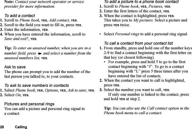 This is the Internet version of the user&apos;s guide. © Print only for private use.28 CallingNote: Contact your network operator or service provider for more information.To add a contact1. Scroll to Phone book, YES, Add contact, YES.2. Scroll to the field you want to fill in, press YES.3. Enter the information, YES.4. When you have entered the information, scroll to Save and exit?, YES.Tip: To enter an unsaved number, when you are in a number field, press   and select a number from the unsaved numbers list, YES.Ask to saveThe phone can prompt you to add the number of the last person you talked to, to your contacts.To ask to save numbers in contacts1. Select Phone book, YES, Options, YES, Ask to save, YES.2. Select On, YES.Pictures and personal ringsYou can add a picture and personal ring signal to a contact.To add a picture to a phone book contact1. Scroll to Phone book, YES, Pictures, YES.2. Enter the first letters of the contact, YES.3. When the contact is highlighted, press YES.This takes you to My pictures. Select a picture and press YES twice.• Select Personal rings to add a personal ring signal.To call a contact from your contact list1. From standby, press and hold one of the number keys 2-9 to find a contact beginning with the first letter on that key (or closest following).• For example, press and hold 5 to go to the first contact beginning with “J”. To go to a contact beginning with “L” press 5 three times after you have entered the list of contacts.2. When the contact you want to call is highlighted, press YES. 3. Select the number you want to call, YES.If only one number is linked to the contact, press and hold YES at step 2.Tip: You can also use the Call contact option in the Phone book menu to call a contact.