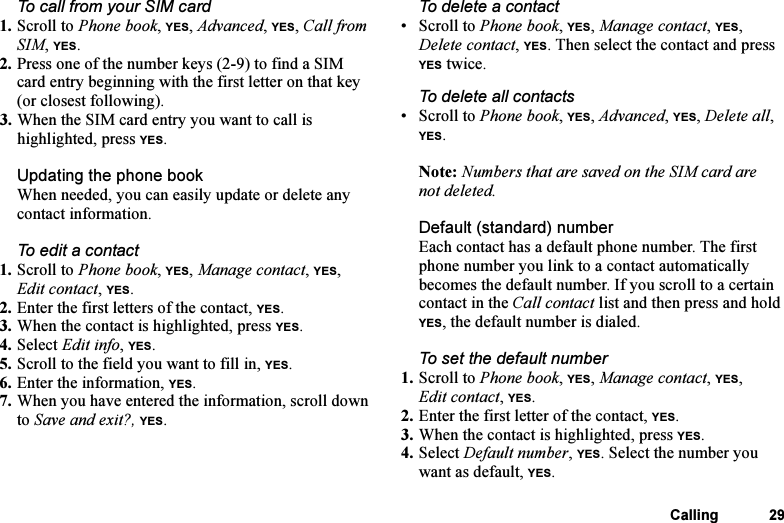 This is the Internet version of the user&apos;s guide. © Print only for private use.Calling 29To call from your SIM card1. Scroll to Phone book, YES, Advanced, YES, Call from SIM, YES.2. Press one of the number keys (2-9) to find a SIM card entry beginning with the first letter on that key (or closest following).3. When the SIM card entry you want to call is highlighted, press YES.Updating the phone bookWhen needed, you can easily update or delete any contact information.To edit a contact1. Scroll to Phone book, YES, Manage contact, YES, Edit contact, YES.2. Enter the first letters of the contact, YES.3. When the contact is highlighted, press YES.4. Select Edit info, YES. 5. Scroll to the field you want to fill in, YES.6. Enter the information, YES.7. When you have entered the information, scroll down to Save and exit?, YES.To delete a contact • Scroll to Phone book, YES, Manage contact, YES, Delete contact, YES. Then select the contact and press YES twice.To delete all contacts• Scroll to Phone book, YES, Advanced, YES, Delete all, YES.Note: Numbers that are saved on the SIM card are not deleted.Default (standard) number Each contact has a default phone number. The first phone number you link to a contact automatically becomes the default number. If you scroll to a certain contact in the Call contact list and then press and hold YES, the default number is dialed.To set the default number1. Scroll to Phone book, YES, Manage contact, YES, Edit contact, YES.2. Enter the first letter of the contact, YES.3. When the contact is highlighted, press YES.4. Select Default number, YES. Select the number you want as default, YES.