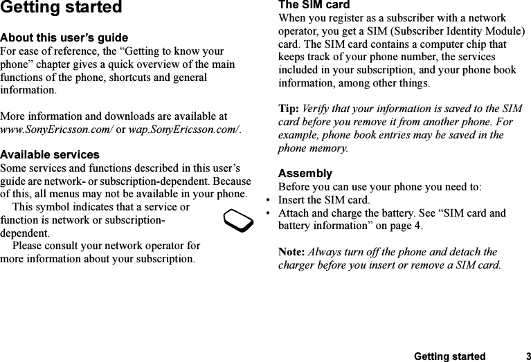 This is the Internet version of the user&apos;s guide. © Print only for private use.Getting started 3Getting startedAbout this user’s guideFor ease of reference, the “Getting to know your phone” chapter gives a quick overview of the main functions of the phone, shortcuts and general information.More information and downloads are available at www.SonyEricsson.com/ or wap.SonyEricsson.com/.Available servicesSome services and functions described in this user’s guide are network- or subscription-dependent. Because of this, all menus may not be available in your phone.This symbol indicates that a service or function is network or subscription-dependent.Please consult your network operator for more information about your subscription.The SIM cardWhen you register as a subscriber with a network operator, you get a SIM (Subscriber Identity Module) card. The SIM card contains a computer chip that keeps track of your phone number, the services included in your subscription, and your phone book information, among other things.Tip: Verify that your information is saved to the SIM card before you remove it from another phone. For example, phone book entries may be saved in the phone memory.AssemblyBefore you can use your phone you need to:• Insert the SIM card.• Attach and charge the battery. See “SIM card and battery information” on page 4.Note: Always turn off the phone and detach the charger before you insert or remove a SIM card.