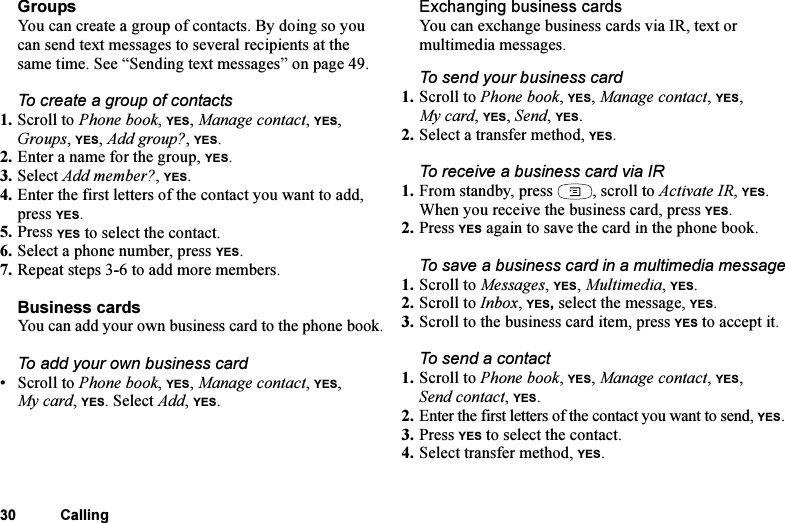 This is the Internet version of the user&apos;s guide. © Print only for private use.30 CallingGroupsYou can create a group of contacts. By doing so you can send text messages to several recipients at the same time. See “Sending text messages” on page 49. To create a group of contacts1. Scroll to Phone book, YES, Manage contact, YES, Groups, YES, Add group?, YES.2. Enter a name for the group, YES.3. Select Add member?, YES.4. Enter the first letters of the contact you want to add, press YES.5. Press YES to select the contact.6. Select a phone number, press YES.7. Repeat steps 3-6 to add more members.Business cardsYou can add your own business card to the phone book.To add your own business card•Scroll to Phone book, YES, Manage contact, YES, My card, YES. Select Add, YES.Exchanging business cardsYou can exchange business cards via IR, text or multimedia messages.To send your business card1. Scroll to Phone book, YES, Manage contact, YES, My card, YES, Send, YES.2. Select a transfer method, YES.To receive a business card via IR1. From standby, press  , scroll to Activate IR, YES.When you receive the business card, press YES.2. Press YES again to save the card in the phone book.To save a business card in a multimedia message1. Scroll to Messages, YES, Multimedia, YES.2. Scroll to Inbox, YES, select the message, YES.3. Scroll to the business card item, press YES to accept it.To send a contact1. Scroll to Phone book, YES, Manage contact, YES, Send contact, YES.2. Enter the first letters of the contact you want to send, YES.3. Press YES to select the contact.4. Select transfer method, YES. 