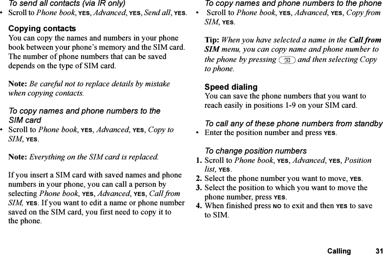 This is the Internet version of the user&apos;s guide. © Print only for private use.Calling 31To send all contacts (via IR only)• Scroll to Phone book, YES, Advanced, YES, Send all, YES.Copying contactsYou can copy the names and numbers in your phone book between your phone’s memory and the SIM card. The number of phone numbers that can be saved depends on the type of SIM card.Note: Be careful not to replace details by mistake when copying contacts.To copy names and phone numbers to the SIM card•Scroll to Phone book, YES, Advanced, YES, Copy to SIM, YES.Note: Everything on the SIM card is replaced.If you insert a SIM card with saved names and phone numbers in your phone, you can call a person by selecting Phone book, YES, Advanced, YES, Call from SIM, YES. If you want to edit a name or phone number saved on the SIM card, you first need to copy it to the phone.To copy names and phone numbers to the phone•  Scroll to Phone book, YES, Advanced, YES, Copy from SIM, YES.Tip: When you have selected a name in the Call from SIM menu, you can copy name and phone number to the phone by pressing   and then selecting Copy to phone.Speed dialingYou can save the phone numbers that you want to reach easily in positions 1-9 on your SIM card. To call any of these phone numbers from standby• Enter the position number and press YES.To change position numbers 1. Scroll to Phone book, YES, Advanced, YES, Position list, YES.2. Select the phone number you want to move, YES.3. Select the position to which you want to move the phone number, press YES.4. When finished press NO to exit and then YES to save to SIM.