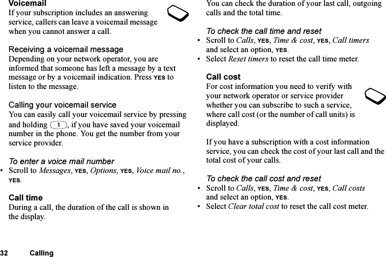 This is the Internet version of the user&apos;s guide. © Print only for private use.32 CallingVoicemailIf your subscription includes an answering service, callers can leave a voicemail message when you cannot answer a call.Receiving a voicemail messageDepending on your network operator, you are informed that someone has left a message by a text message or by a voicemail indication. Press YES to listen to the message.Calling your voicemail serviceYou can easily call your voicemail service by pressing and holding  , if you have saved your voicemail number in the phone. You get the number from your service provider.To enter a voice mail number•Scroll to Messages, YES, Options, YES, Voice mail no., YES.Call timeDuring a call, the duration of the call is shown in the display.You can check the duration of your last call, outgoing calls and the total time.To check the call time and reset• Scroll to Calls, YES, Time &amp; cost, YES, Call timers and select an option, YES.• Select Reset timers to reset the call time meter.Call costFor cost information you need to verify with your network operator or service provider whether you can subscribe to such a service, where call cost (or the number of call units) is displayed.If you have a subscription with a cost information service, you can check the cost of your last call and the total cost of your calls.To check the call cost and reset• Scroll to Calls, YES, Time &amp; cost, YES, Call costs and select an option, YES. • Select Clear total cost to reset the call cost meter.