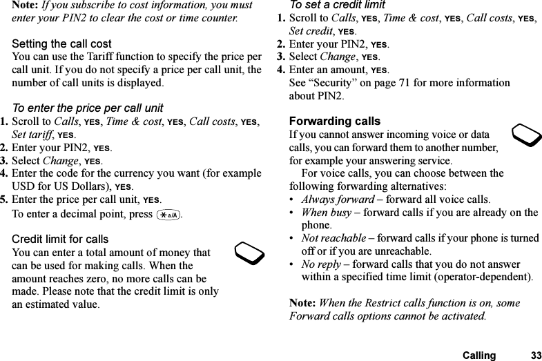 This is the Internet version of the user&apos;s guide. © Print only for private use.Calling 33Note: If you subscribe to cost information, you must enter your PIN2 to clear the cost or time counter.Setting the call costYou can use the Tariff function to specify the price per call unit. If you do not specify a price per call unit, the number of call units is displayed.To enter the price per call unit1. Scroll to Calls, YES, Time &amp; cost, YES, Call costs, YES, Set tariff, YES.2. Enter your PIN2, YES.3. Select Change, YES.4. Enter the code for the currency you want (for example USD for US Dollars), YES.5. Enter the price per call unit, YES.To enter a decimal point, press  .Credit limit for callsYou can enter a total amount of money that can be used for making calls. When the amount reaches zero, no more calls can be made. Please note that the credit limit is only an estimated value.To set a credit limit1. Scroll to Calls, YES, Time &amp; cost, YES, Call costs, YES, Set credit, YES.2. Enter your PIN2, YES.3. Select Change, YES.4. Enter an amount, YES.See “Security” on page 71 for more information about PIN2.Forwarding callsIf you cannot answer incoming voice or data calls, you can forward them to another number, for example your answering service.For voice calls, you can choose between the following forwarding alternatives:•Always forward – forward all voice calls.•When busy – forward calls if you are already on the phone.•Not reachable – forward calls if your phone is turned off or if you are unreachable.•No reply – forward calls that you do not answer within a specified time limit (operator-dependent).Note: When the Restrict calls function is on, some Forward calls options cannot be activated.