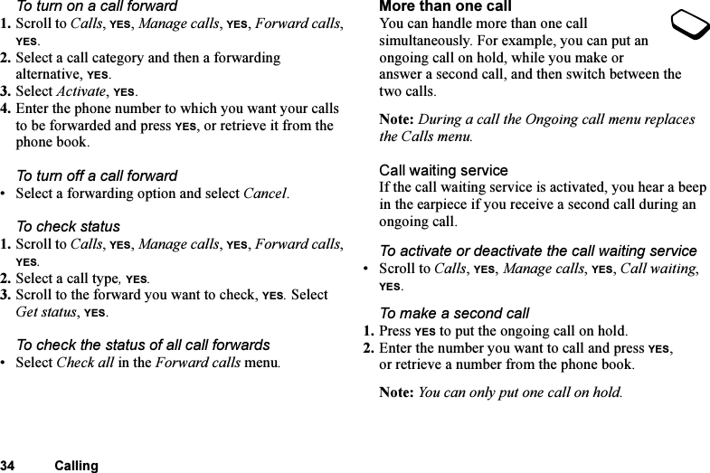 This is the Internet version of the user&apos;s guide. © Print only for private use.34 CallingTo turn on a call forward1. Scroll to Calls, YES, Manage calls, YES, Forward calls, YES.2. Select a call category and then a forwarding alternative, YES.3. Select Activate, YES.4. Enter the phone number to which you want your calls to be forwarded and press YES, or retrieve it from the phone book.To turn off a call forward• Select a forwarding option and select Cancel.To check status1. Scroll to Calls, YES, Manage calls, YES, Forward calls, YES. 2. Select a call type, YES. 3. Scroll to the forward you want to check, YES. Select Get status, YES. To check the status of all call forwards•Select Check all in the Forward calls menu.More than one callYou can handle more than one call simultaneously. For example, you can put an ongoing call on hold, while you make or answer a second call, and then switch between the two calls. Note: During a call the Ongoing call menu replaces the Calls menu.Call waiting serviceIf the call waiting service is activated, you hear a beep in the earpiece if you receive a second call during an ongoing call.To activate or deactivate the call waiting service• Scroll to Calls, YES, Manage calls, YES, Call waiting, YES.To make a second call1. Press YES to put the ongoing call on hold.2. Enter the number you want to call and press YES, or retrieve a number from the phone book.Note: You can only put one call on hold.
