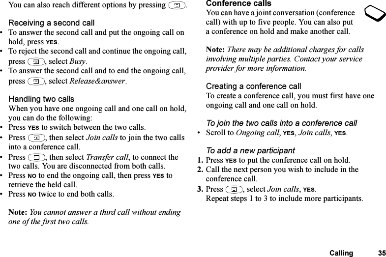 This is the Internet version of the user&apos;s guide. © Print only for private use.Calling 35You can also reach different options by pressing  .Receiving a second call• To answer the second call and put the ongoing call on hold, press YES.• To reject the second call and continue the ongoing call, press , select Busy.• To answer the second call and to end the ongoing call, press , select Release&amp;answer.Handling two callsWhen you have one ongoing call and one call on hold, you can do the following:•Press YES to switch between the two calls.• Press  , then select Join calls to join the two calls into a conference call.• Press  , then select Transfer call, to connect the two calls. You are disconnected from both calls.•Press NO to end the ongoing call, then press YES to retrieve the held call.•Press NO twice to end both calls.Note: You cannot answer a third call without ending one of the first two calls.Conference callsYou can have a joint conversation (conference call) with up to five people. You can also put a conference on hold and make another call.Note: There may be additional charges for calls involving multiple parties. Contact your service provider for more information.Creating a conference callTo create a conference call, you must first have one ongoing call and one call on hold.To join the two calls into a conference call• Scroll to Ongoing call, YES, Join calls, YES.To add a new participant1. Press YES to put the conference call on hold.2. Call the next person you wish to include in the conference call.3. Press , select Join calls, YES.Repeat steps 1 to 3 to include more participants.