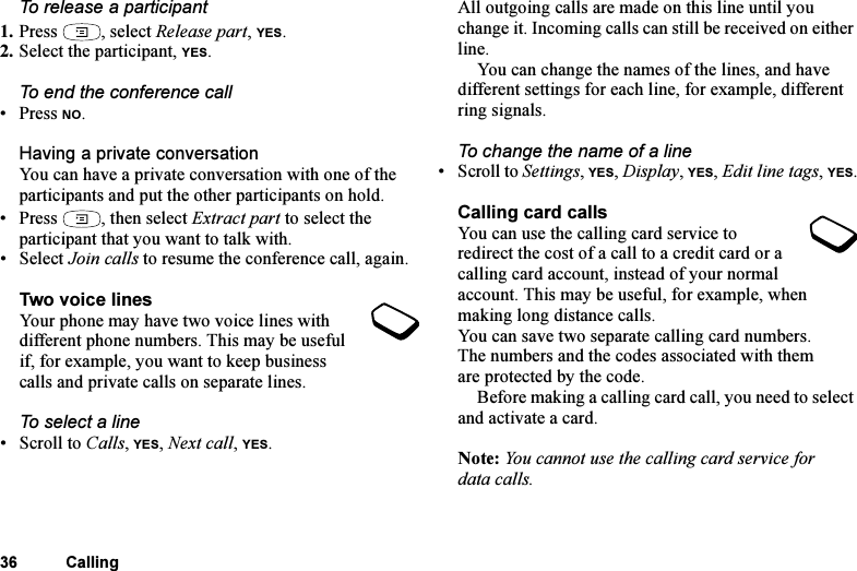 This is the Internet version of the user&apos;s guide. © Print only for private use.36 CallingTo release a participant1. Press , select Release part, YES.2. Select the participant, YES.To end the conference call• Press NO.Having a private conversationYou can have a private conversation with one of the participants and put the other participants on hold.• Press , then select Extract part to select the participant that you want to talk with.•Select Join calls to resume the conference call, again.Two voice linesYour phone may have two voice lines with different phone numbers. This may be useful if, for example, you want to keep business calls and private calls on separate lines.To select a line•Scroll to Calls, YES, Next call, YES.All outgoing calls are made on this line until you change it. Incoming calls can still be received on either line.You can change the names of the lines, and have different settings for each line, for example, different ring signals.To change the name of a line• Scroll to Settings, YES, Display, YES, Edit line tags, YES.Calling card callsYou can use the calling card service to redirect the cost of a call to a credit card or a calling card account, instead of your normal account. This may be useful, for example, when making long distance calls.You can save two separate calling card numbers. The numbers and the codes associated with them are protected by the code.Before making a calling card call, you need to select and activate a card.Note: You cannot use the calling card service for data calls.