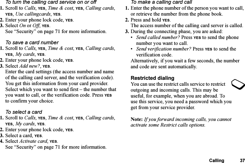 This is the Internet version of the user&apos;s guide. © Print only for private use.Calling 37To turn the calling card service on or off1. Scroll to Calls, YES, Time &amp; cost, YES, Calling cards, YES, Use callingcards, YES.2. Enter your phone lock code, YES.3. Select On or Off, YES.See “Security” on page 71 for more information.To save a card number1. Scroll to Calls, YES, Time &amp; cost, YES, Calling cards, YES, My cards, YES.2. Enter your phone lock code, YES. 3. Select Add new?, YES.Enter the card settings (the access number and name of the calling card server, and the verification code). You get this information from your card provider. Select which you want to send first – the number that you want to call, or the verification code. Press YES to confirm your choice. To select a card1. Scroll to Calls, YES, Time &amp; cost, YES, Calling cards, YES, My cards, YES.2. Enter your phone lock code, YES.3. Select a card, YES.4. Select Activate card, YES.See “Security” on page 71 for more information.To make a calling card call1. Enter the phone number of the person you want to call, or retrieve the number from the phone book.2. Press and hold YES.The access number of the calling card server is called.3. During the connecting phase, you are asked:•Send called number? Press YES to send the phone number you want to call.•Send verification number? Press YES to send the verification code.Alternatively, if you wait a few seconds, the number and code are sent automatically.Restricted dialingYou can use the restrict calls service to restrict outgoing and incoming calls. This may be useful, for example, when you are abroad. To use this service, you need a password which you get from your service provider.Note: If you forward incoming calls, you cannot activate some Restrict calls options.