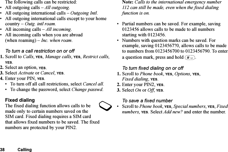 This is the Internet version of the user&apos;s guide. © Print only for private use.38 CallingThe following calls can be restricted:• All outgoing calls – All outgoing.• All outgoing international calls – Outgoing Intl.• All outgoing international calls except to your home country – Outg. intl roam.• All incoming calls – All incoming.• All incoming calls when you are abroad (when roaming) – Inc. when roam.To turn a call restriction on or off1. Scroll to Calls, YES, Manage calls, YES, Restrict calls, YES.2. Select an option, YES.3. Select Activate or Cancel, YES.4. Enter your PIN, YES.• To turn off all call restrictions, select Cancel all.• To change the password, select Change passwd.Fixed dialingThe fixed dialing function allows calls to be made only to certain numbers saved on the SIM card. Fixed dialing requires a SIM card that allows fixed numbers to be saved. The fixed numbers are protected by your PIN2.Note: Calls to the international emergency number 112 can still be made, even when the fixed dialing function is on.• Partial numbers can be saved. For example, saving 0123456 allows calls to be made to all numbers starting with 0123456.• Numbers with question marks can be saved. For example, saving 01234567?0, allows calls to be made to numbers from 0123456700 to 0123456790. To enter a question mark, press and hold  .To turn fixed dialing on or off1. Scroll to Phone book, YES, Options, YES, Fixed dialing, YES.2. Enter your PIN2, YES.3. Select On or Off, YES.To save a fixed number• Scroll to Phone book, YES, Special numbers, YES, Fixed numbers, YES. Select Add new? and enter the number.