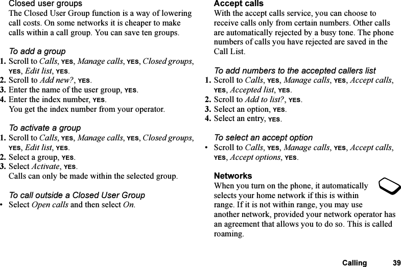 This is the Internet version of the user&apos;s guide. © Print only for private use.Calling 39Closed user groupsThe Closed User Group function is a way of lowering call costs. On some networks it is cheaper to make calls within a call group. You can save ten groups.To add a group1. Scroll to Calls, YES, Manage calls, YES, Closed groups, YES, Edit list, YES.2. Scroll to Add new?, YES.3. Enter the name of the user group, YES.4. Enter the index number, YES.You get the index number from your operator.To activate a group1. Scroll to Calls, YES, Manage calls, YES, Closed groups, YES, Edit list, YES.2. Select a group, YES.3. Select Activate, YES.Calls can only be made within the selected group.To call outside a Closed User Group• Select Open calls and then select On.Accept callsWith the accept calls service, you can choose to receive calls only from certain numbers. Other calls are automatically rejected by a busy tone. The phone numbers of calls you have rejected are saved in the Call List.To add numbers to the accepted callers list1. Scroll to Calls, YES, Manage calls, YES, Accept calls, YES, Accepted list, YES.2. Scroll to Add to list?, YES.3. Select an option, YES.4. Select an entry, YES.To select an accept option• Scroll to Calls, YES, Manage calls, YES, Accept calls, YES, Accept options, YES.NetworksWhen you turn on the phone, it automatically selects your home network if this is within range. If it is not within range, you may use another network, provided your network operator has an agreement that allows you to do so. This is called roaming.