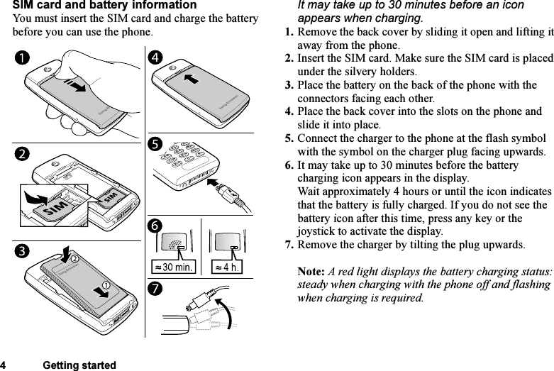 This is the Internet version of the user&apos;s guide. © Print only for private use.4 Getting startedSIM card and battery informationYou must insert the SIM card and charge the battery before you can use the phone.It may take up to 30 minutes before an icon appears when charging.1. Remove the back cover by sliding it open and lifting it away from the phone.2. Insert the SIM card. Make sure the SIM card is placed under the silvery holders.3. Place the battery on the back of the phone with the connectors facing each other.4. Place the back cover into the slots on the phone and slide it into place.5. Connect the charger to the phone at the flash symbol with the symbol on the charger plug facing upwards.6. It may take up to 30 minutes before the battery charging icon appears in the display.Wait approximately 4 hours or until the icon indicates that the battery is fully charged. If you do not see the battery icon after this time, press any key or the joystick to activate the display.7. Remove the charger by tilting the plug upwards.Note: A red light displays the battery charging status: steady when charging with the phone off and flashing when charging is required.
