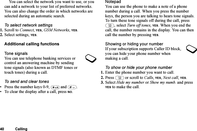 This is the Internet version of the user&apos;s guide. © Print only for private use.40 CallingYou can select the network you want to use, or you can add a network to your list of preferred networks. You can also change the order in which networks are selected during an automatic search. To select network settings1. Scroll to Connect, YES, GSM Networks, YES.2. Select settings, YES.Additional calling functionsTone signalsYou can use telephone banking services or control an answering machine by sending tone signals (also known as DTMF tones or touch tones) during a call. To send and clear tones• Press the number keys 0-9,   and  .• To clear the display after a call, press NO.NotepadYou can use the phone to make a note of a phone number during a call. When you press the number keys, the person you are talking to hears tone signals. To turn these tone signals off during the call, press , select Turn off tones, YES. When you end the call, the number remains in the display. You can then call the number by pressing YES.Showing or hiding your numberIf your subscription supports Caller ID block, you can hide your phone number when making a call.To show or hide your phone number1. Enter the phone number you want to call.2. Press   or scroll to Calls, YES, Next call, YES.3. Select Hide my number or Show my numb. and press YES to make the call.