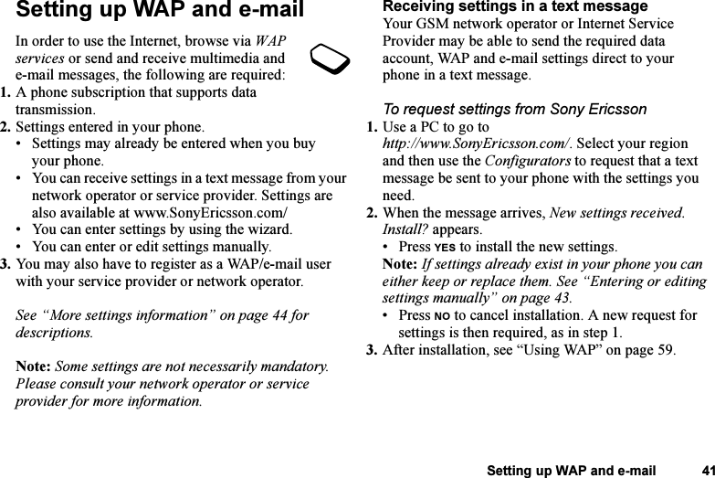 This is the Internet version of the user&apos;s guide. © Print only for private use.Setting up WAP and e-mail 41Setting up WAP and e-mailIn order to use the Internet, browse via WAP services or send and receive multimedia and e-mail messages, the following are required:1. A phone subscription that supports data transmission.2. Settings entered in your phone.• Settings may already be entered when you buy your phone.• You can receive settings in a text message from your network operator or service provider. Settings are also available at www.SonyEricsson.com/• You can enter settings by using the wizard.• You can enter or edit settings manually.3. You may also have to register as a WAP/e-mail user with your service provider or network operator.See “More settings information” on page 44 for descriptions.Note: Some settings are not necessarily mandatory. Please consult your network operator or service provider for more information.Receiving settings in a text messageYour GSM network operator or Internet Service Provider may be able to send the required data account, WAP and e-mail settings direct to your phone in a text message.To request settings from Sony Ericsson1. Use a PC to go to http://www.SonyEricsson.com/. Select your region and then use the Configurators to request that a text message be sent to your phone with the settings you need.2. When the message arrives, New settings received. Install? appears.• Press YES to install the new settings.Note: If settings already exist in your phone you can either keep or replace them. See “Entering or editing settings manually” on page 43.• Press NO to cancel installation. A new request for settings is then required, as in step 1.3. After installation, see “Using WAP” on page 59.