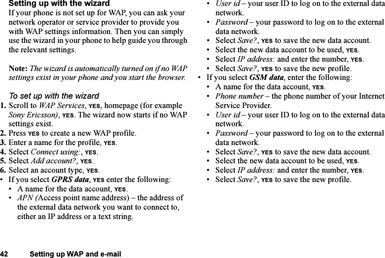 This is the Internet version of the user&apos;s guide. © Print only for private use.42 Setting up WAP and e-mailSetting up with the wizardIf your phone is not set up for WAP, you can ask your network operator or service provider to provide you with WAP settings information. Then you can simply use the wizard in your phone to help guide you through the relevant settings.Note: The wizard is automatically turned on if no WAP settings exist in your phone and you start the browser.To set up with the wizard1. Scroll to WAP Services, YES, homepage (for example Sony Ericsson), YES. The wizard now starts if no WAP settings exist.2. Press YES to create a new WAP profile.3. Enter a name for the profile, YES.4. Select Connect using:, YES.5. Select Add account?, YES.6. Select an account type, YES.• If you select GPRS data, YES enter the following:• A name for the data account, YES.•APN (Access point name address) – the address of the external data network you want to connect to, either an IP address or a text string.•User id – your user ID to log on to the external data network.•Password – your password to log on to the external data network.• Select Save?, YES to save the new data account.• Select the new data account to be used, YES.• Select IP address: and enter the number, YES.• Select Save?, YES to save the new profile.• If you select GSM data, enter the following:• A name for the data account, YES.•Phone number – the phone number of your Internet Service Provider.•User id – your user ID to log on to the external data network.•Password – your password to log on to the external data network.• Select Save?, YES to save the new data account.• Select the new data account to be used, YES.• Select IP address: and enter the number, YES.• Select Save?, YES to save the new profile.