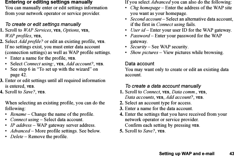 This is the Internet version of the user&apos;s guide. © Print only for private use.Setting up WAP and e-mail 43Entering or editing settings manuallyYou can manually enter or edit settings information from your network operator or service provider.To create or edit settings manually1. Scroll to WAP Services, YES, Options, YES, WAP profiles, YES, 2. Select Add profile? or edit an existing profile, YES.If no settings exist, you must enter data account (connection settings) as well as WAP profile settings.• Enter a name for the profile, YES.• Select Connect using:, YES, Add account?, YES.• See step 6 in “To set up with the wizard” on page 42.3. Enter or edit settings until all required information is entered, YES.4. Scroll to Save?, YES.When selecting an existing profile, you can do the following:•Rename – Change the name of the profile.•Connect using – Select data account.•IP address – WAP gateway server address.•Advanced – More profile settings. See below.•Delete – Remove the profile.If you select Advanced you can also do the following:•Chg homepage – Enter the address of the WAP site you want as your homepage.•Second account – Select an alternative data account, if the first in Connect using fails.•User id – Enter your user ID for the WAP gateway.•Password – Enter your password for the WAP gateway.•Security – See WAP security.•Show pictures – View pictures while browsing.Data accountYou may want only to create or edit an existing data account.To create a data account manually1. Scroll to Connect, YES, Data comm., YES, Data accounts, YES, Add account?, YES.2. Select an account type for access.3. Enter a name for the data account.4. Enter the settings that you have received from your network operator or service provider.Confirm each setting by pressing YES.5. Scroll to Save?, YES.