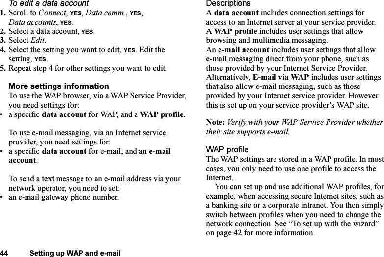 This is the Internet version of the user&apos;s guide. © Print only for private use.44 Setting up WAP and e-mailTo edit a data account1. Scroll to Connect, YES, Data comm., YES, Data accounts, YES.2. Select a data account, YES.3. Select Edit.4. Select the setting you want to edit, YES. Edit the setting, YES.5. Repeat step 4 for other settings you want to edit.More settings informationTo use the WAP browser, via a WAP Service Provider, you need settings for:• a specific data account for WAP, and a WAP profile.To use e-mail messaging, via an Internet service provider, you need settings for:• a specific data account for e-mail, and an e-mail account.To send a text message to an e-mail address via your network operator, you need to set:• an e-mail gateway phone number.DescriptionsA data account includes connection settings for access to an Internet server at your service provider.A WAP profile includes user settings that allow browsing and multimedia messaging.An e-mail account includes user settings that allow e-mail messaging direct from your phone, such as those provided by your Internet Service Provider.Alternatively, E-mail via WAP includes user settings that also allow e-mail messaging, such as those provided by your Internet service provider. However this is set up on your service provider’s WAP site.Note: Verify with your WAP Service Provider whether their site supports e-mail.WAP profileThe WAP settings are stored in a WAP profile. In most cases, you only need to use one profile to access the Internet.You can set up and use additional WAP profiles, for example, when accessing secure Internet sites, such as a banking site or a corporate intranet. You then simply switch between profiles when you need to change the network connection. See “To set up with the wizard” on page 42 for more information.