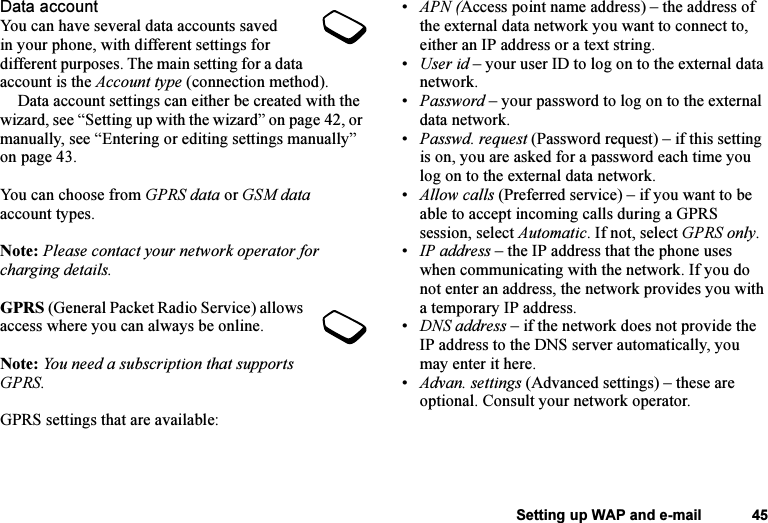 This is the Internet version of the user&apos;s guide. © Print only for private use.Setting up WAP and e-mail 45Data accountYou can have several data accounts saved in your phone, with different settings for different purposes. The main setting for a data account is the Account type (connection method).Data account settings can either be created with the wizard, see “Setting up with the wizard” on page 42, or manually, see “Entering or editing settings manually” on page 43.You can choose from GPRS data or GSM data account types.Note: Please contact your network operator for charging details.GPRS (General Packet Radio Service) allows access where you can always be online. Note: You need a subscription that supports GPRS.GPRS settings that are available:•APN (Access point name address) – the address of the external data network you want to connect to, either an IP address or a text string.•User id – your user ID to log on to the external data network.•Password – your password to log on to the external data network.•Passwd. request (Password request) – if this setting is on, you are asked for a password each time you log on to the external data network.•Allow calls (Preferred service) – if you want to be able to accept incoming calls during a GPRS session, select Automatic. If not, select GPRS only.•IP address – the IP address that the phone uses when communicating with the network. If you do not enter an address, the network provides you with a temporary IP address.•DNS address – if the network does not provide the IP address to the DNS server automatically, you may enter it here.•Advan. settings (Advanced settings) – these are optional. Consult your network operator.