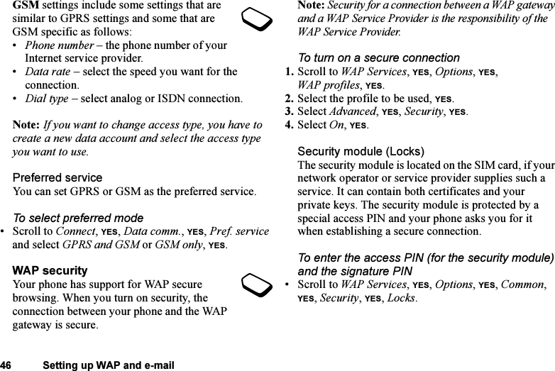 This is the Internet version of the user&apos;s guide. © Print only for private use.46 Setting up WAP and e-mailGSM settings include some settings that are similar to GPRS settings and some that are GSM specific as follows:•Phone number – the phone number of your Internet service provider.•Data rate – select the speed you want for the connection.•Dial type – select analog or ISDN connection.Note: If you want to change access type, you have to create a new data account and select the access type you want to use.Preferred serviceYou can set GPRS or GSM as the preferred service. To select preferred mode• Scroll to Connect, YES, Data comm., YES, Pref. service and select GPRS and GSM or GSM only, YES.WAP securityYour phone has support for WAP secure browsing. When you turn on security, the connection between your phone and the WAP gateway is secure. Note: Security for a connection between a WAP gateway and a WAP Service Provider is the responsibility of the WAP Service Provider.To turn on a secure connection1. Scroll to WAP Services, YES, Options, YES, WAP profiles, YES.2. Select the profile to be used, YES.3. Select Advanced, YES, Security, YES.4. Select On, YES.Security module (Locks)The security module is located on the SIM card, if your network operator or service provider supplies such a service. It can contain both certificates and your private keys. The security module is protected by a special access PIN and your phone asks you for it when establishing a secure connection.To enter the access PIN (for the security module) and the signature PIN• Scroll to WAP Services, YES, Options, YES, Common, YES, Security, YES, Locks.