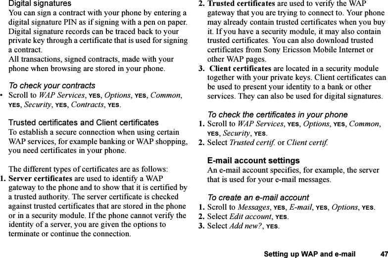 This is the Internet version of the user&apos;s guide. © Print only for private use.Setting up WAP and e-mail 47Digital signaturesYou can sign a contract with your phone by entering a digital signature PIN as if signing with a pen on paper. Digital signature records can be traced back to your private key through a certificate that is used for signing a contract. All transactions, signed contracts, made with your phone when browsing are stored in your phone.To check your contracts•Scroll to WAP Services, YES, Options, YES, Common, YES, Security, YES, Contracts, YES.Trusted certificates and Client certificatesTo establish a secure connection when using certain WAP services, for example banking or WAP shopping, you need certificates in your phone. The different types of certificates are as follows: 1. Server certificates are used to identify a WAP gateway to the phone and to show that it is certified by a trusted authority. The server certificate is checked against trusted certificates that are stored in the phone or in a security module. If the phone cannot verify the identity of a server, you are given the options to terminate or continue the connection.2. Trusted certificates are used to verify the WAP gateway that you are trying to connect to. Your phone may already contain trusted certificates when you buy it. If you have a security module, it may also contain trusted certificates. You can also download trusted certificates from Sony Ericsson Mobile Internet or other WAP pages.3.  Client certificates are located in a security module together with your private keys. Client certificates can be used to present your identity to a bank or other services. They can also be used for digital signatures.To check the certificates in your phone1. Scroll to WAP Services, YES, Options, YES, Common, YES, Security, YES. 2. Select Trusted certif. or Client certif.E-mail account settingsAn e-mail account specifies, for example, the server that is used for your e-mail messages. To create an e-mail account1. Scroll to Messages, YES, E-mail, YES, Options, YES. 2. Select Edit account, YES.3. Select Add new?, YES.