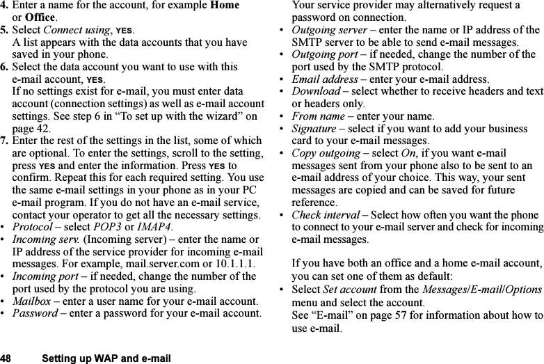 This is the Internet version of the user&apos;s guide. © Print only for private use.48 Setting up WAP and e-mail4. Enter a name for the account, for example Home or Office.5. Select Connect using, YES. A list appears with the data accounts that you have saved in your phone.6. Select the data account you want to use with this e-mail account, YES.If no settings exist for e-mail, you must enter data account (connection settings) as well as e-mail account settings. See step 6 in “To set up with the wizard” on page 42.7. Enter the rest of the settings in the list, some of which are optional. To enter the settings, scroll to the setting, press YES and enter the information. Press YES to confirm. Repeat this for each required setting. You use the same e-mail settings in your phone as in your PC e-mail program. If you do not have an e-mail service, contact your operator to get all the necessary settings.•Protocol – select POP3 or IMAP4.•Incoming serv. (Incoming server) – enter the name or IP address of the service provider for incoming e-mail messages. For example, mail.server.com or 10.1.1.1.•Incoming port – if needed, change the number of the port used by the protocol you are using.•Mailbox – enter a user name for your e-mail account.•Password – enter a password for your e-mail account. Your service provider may alternatively request a password on connection.•Outgoing server – enter the name or IP address of the SMTP server to be able to send e-mail messages.•Outgoing port – if needed, change the number of the port used by the SMTP protocol.•Email address – enter your e-mail address.•Download – select whether to receive headers and text or headers only.•From name – enter your name.•Signature – select if you want to add your business card to your e-mail messages.•Copy outgoing – select On, if you want e-mail messages sent from your phone also to be sent to an e-mail address of your choice. This way, your sent messages are copied and can be saved for future reference.•Check interval – Select how often you want the phone to connect to your e-mail server and check for incoming e-mail messages.If you have both an office and a home e-mail account, you can set one of them as default:• Select Set account from the Messages/E-mail/Options menu and select the account.See “E-mail” on page 57 for information about how to use e-mail.