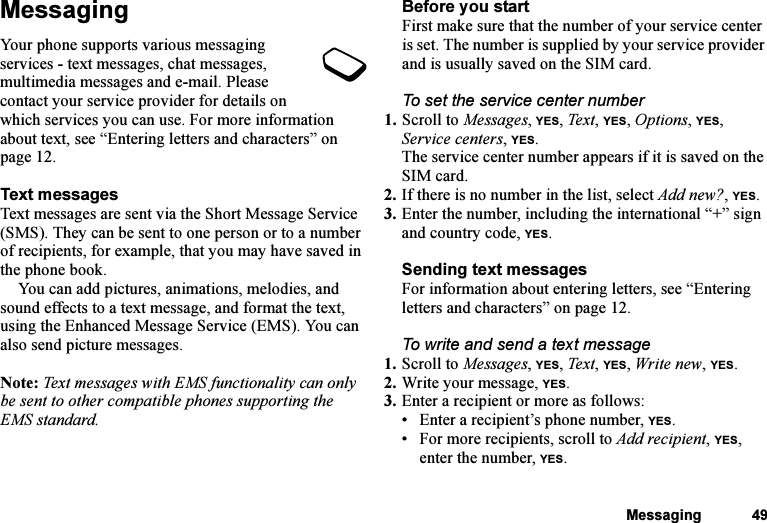 This is the Internet version of the user&apos;s guide. © Print only for private use.Messaging 49MessagingYour phone supports various messaging services - text messages, chat messages, multimedia messages and e-mail. Please contact your service provider for details on which services you can use. For more information about text, see “Entering letters and characters” on page 12.Text messagesText messages are sent via the Short Message Service (SMS). They can be sent to one person or to a number of recipients, for example, that you may have saved in the phone book.You can add pictures, animations, melodies, and sound effects to a text message, and format the text, using the Enhanced Message Service (EMS). You can also send picture messages.Note: Text messages with EMS functionality can only be sent to other compatible phones supporting the EMS standard.Before you startFirst make sure that the number of your service center is set. The number is supplied by your service provider and is usually saved on the SIM card.To set the service center number1. Scroll to Messages, YES, Te x t , YES, Options, YES, Service centers, YES.The service center number appears if it is saved on the SIM card.2. If there is no number in the list, select Add new?, YES.3. Enter the number, including the international “+” sign and country code, YES.Sending text messagesFor information about entering letters, see “Entering letters and characters” on page 12.To write and send a text message1. Scroll to Messages, YES, Te xt, YES, Write new, YES.2. Write your message, YES.3. Enter a recipient or more as follows:• Enter a recipient’s phone number, YES. • For more recipients, scroll to Add recipient, YES, enter the number, YES.