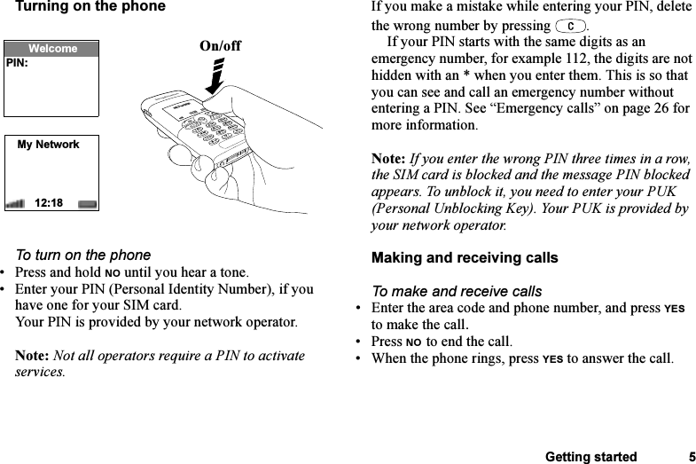 This is the Internet version of the user&apos;s guide. © Print only for private use.Getting started 5Turning on the phoneTo turn on the phone• Press and hold NO until you hear a tone.• Enter your PIN (Personal Identity Number), if you have one for your SIM card.Your PIN is provided by your network operator.Note: Not all operators require a PIN to activate services.If you make a mistake while entering your PIN, delete the wrong number by pressing  .If your PIN starts with the same digits as an emergency number, for example 112, the digits are not hidden with an * when you enter them. This is so that you can see and call an emergency number without entering a PIN. See “Emergency calls” on page 26 for more information.Note: If you enter the wrong PIN three times in a row, the SIM card is blocked and the message PIN blocked appears. To unblock it, you need to enter your PUK (Personal Unblocking Key). Your PUK is provided by your network operator.Making and receiving callsTo make and receive calls• Enter the area code and phone number, and press YES to make the call.• Press NO to end the call.• When the phone rings, press YES to answer the call.On/offMy Network12:18WelcomePIN:
