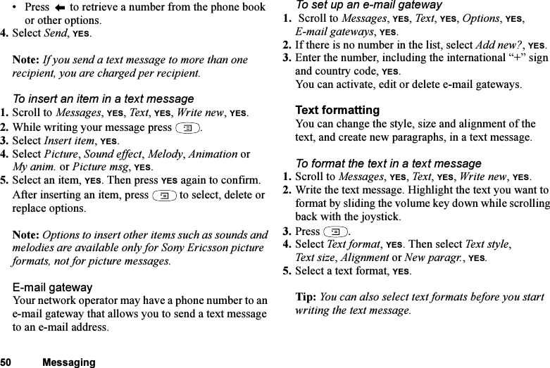 This is the Internet version of the user&apos;s guide. © Print only for private use.50 Messaging• Press   to retrieve a number from the phone book or other options.4. Select Send, YES.Note: If you send a text message to more than one recipient, you are charged per recipient.To insert an item in a text message1. Scroll to Messages, YES, Tex t , YES, Write new, YES.2. While writing your message press  .3. Select Insert item, YES.4. Select Picture, Sound effect, Melody, Animation or My anim. or Picture msg, YES.5. Select an item, YES. Then press YES again to confirm.After inserting an item, press   to select, delete or replace options.Note: Options to insert other items such as sounds and melodies are available only for Sony Ericsson picture formats, not for picture messages.E-mail gatewayYour network operator may have a phone number to an e-mail gateway that allows you to send a text message to an e-mail address.To set up an e-mail gateway1.  Scroll to Messages, YES, Tex t, YES, Options, YES, E-mail gateways, YES.2. If there is no number in the list, select Add new?, YES.3. Enter the number, including the international “+” sign and country code, YES.You can activate, edit or delete e-mail gateways.Text formattingYou can change the style, size and alignment of the text, and create new paragraphs, in a text message.To format the text in a text message1. Scroll to Messages, YES, Text, YES, Write new, YES.2. Write the text message. Highlight the text you want to format by sliding the volume key down while scrolling back with the joystick.3. Press  .4. Select Tex t  f ormat , YES. Then select Tex t  st y l e, Text size, Alignment or New paragr., YES.5. Select a text format, YES.Tip: You can also select text formats before you start writing the text message.