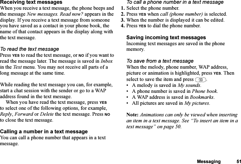 This is the Internet version of the user&apos;s guide. © Print only for private use.Messaging 51Receiving text messagesWhen you receive a text message, the phone beeps and the message New messages. Read now? appears in the display. If you receive a text message from someone you have saved as a contact in your phone book, the name of that contact appears in the display along with the text message. To read the text messagePress YES to read the text message, or NO if you want to read the message later. The message is saved in Inbox in the Tex t  menu. You may not receive all parts of a long message at the same time.While reading the text message you can, for example, start a chat session with the sender or go to a WAP address found in the text message.When you have read the text message, press YES to select one of the following options, for example, Reply, Forward or Delete the text message. Press NO to close the text message.Calling a number in a text messageYou can call a phone number that appears in a text message.To call a phone number in a text message1. Select the phone number.2. Press YES when call (phone number) is selected.3. When the number is displayed it can be edited.4. Press YES to dial the phone number.Saving incoming text messagesIncoming text messages are saved in the phone memory.To save from a text messageWhen the melody, phone number, WAP address, picture or animation is highlighted, press YES. Then select to save the item and press  .• A melody is saved in My sounds.• A phone number is saved in Phone book.• A WAP address is saved in Bookmarks.• All pictures are saved in My pictures.Note: Animations can only be viewed when inserting an item in a text message. See “To insert an item in a text message” on page 50.