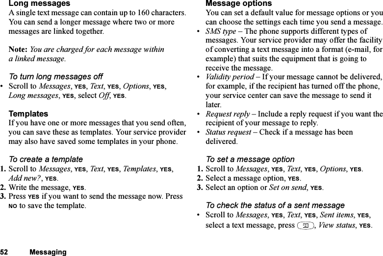 This is the Internet version of the user&apos;s guide. © Print only for private use.52 MessagingLong messagesA single text message can contain up to 160 characters. You can send a longer message where two or more messages are linked together. Note: You are charged for each message within a linked message.To turn long messages off•Scroll to Messages, YES, Tex t, YES, Options, YES, Long messages, YES, select Off, YES.TemplatesIf you have one or more messages that you send often, you can save these as templates. Your service provider may also have saved some templates in your phone.To create a template1. Scroll to Messages, YES, Tex t , YES, Te m p late s, YES, Add new?, YES.2. Write the message, YES.3. Press YES if you want to send the message now. Press NO to save the template.Message optionsYou can set a default value for message options or you can choose the settings each time you send a message.•SMS type – The phone supports different types of messages. Your service provider may offer the facility of converting a text message into a format (e-mail, for example) that suits the equipment that is going to receive the message.•Validity period – If your message cannot be delivered, for example, if the recipient has turned off the phone, your service center can save the message to send it later.•Request reply – Include a reply request if you want the recipient of your message to reply.•Status request – Check if a message has been delivered.To set a message option1. Scroll to Messages, YES, Text, YES, Options, YES.2. Select a message option, YES.3. Select an option or Set on send, YES.To check the status of a sent message• Scroll to Messages, YES, Text , YES, Sent items, YES, select a text message, press  , View status, YES.