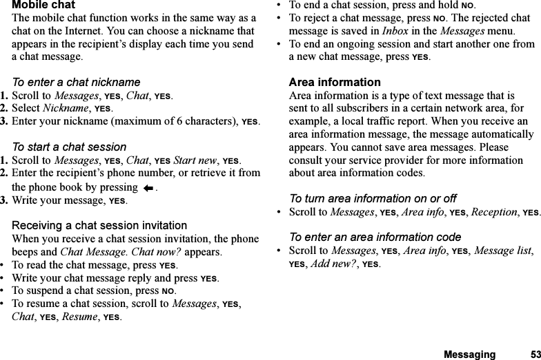 This is the Internet version of the user&apos;s guide. © Print only for private use.Messaging 53Mobile chatThe mobile chat function works in the same way as a chat on the Internet. You can choose a nickname that appears in the recipient’s display each time you send a chat message.To enter a chat nickname1. Scroll to Messages, YES, Chat, YES.2. Select Nickname, YES.3. Enter your nickname (maximum of 6 characters), YES.To start a chat session1. Scroll to Messages, YES, Chat, YES Start new, YES.2. Enter the recipient’s phone number, or retrieve it from the phone book by pressing  .3. Write your message, YES.Receiving a chat session invitationWhen you receive a chat session invitation, the phone beeps and Chat Message. Chat now? appears.• To read the chat message, press YES.• Write your chat message reply and press YES.• To suspend a chat session, press NO.• To resume a chat session, scroll to Messages, YES, Chat, YES, Resume, YES.• To end a chat session, press and hold NO.• To reject a chat message, press NO. The rejected chat message is saved in Inbox in the Messages menu.• To end an ongoing session and start another one from a new chat message, press YES.Area informationArea information is a type of text message that is sent to all subscribers in a certain network area, for example, a local traffic report. When you receive an area information message, the message automatically appears. You cannot save area messages. Please consult your service provider for more information about area information codes.To turn area information on or off•Scroll to Messages, YES, Area info, YES, Reception, YES.To enter an area information code• Scroll to Messages, YES, Area info, YES, Message list, YES, Add new?, YES.