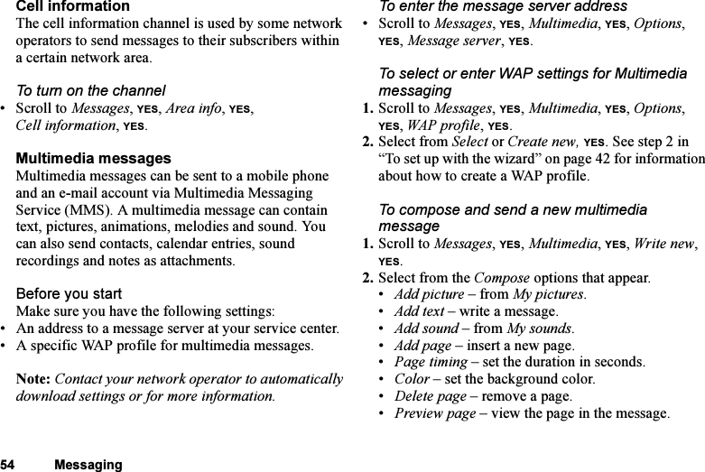 This is the Internet version of the user&apos;s guide. © Print only for private use.54 MessagingCell informationThe cell information channel is used by some network operators to send messages to their subscribers within a certain network area.To turn on the channel•Scroll to Messages, YES, Area info, YES, Cell information, YES.Multimedia messagesMultimedia messages can be sent to a mobile phone and an e-mail account via Multimedia Messaging Service (MMS). A multimedia message can contain text, pictures, animations, melodies and sound. You can also send contacts, calendar entries, sound recordings and notes as attachments.Before you startMake sure you have the following settings:• An address to a message server at your service center.• A specific WAP profile for multimedia messages.Note: Contact your network operator to automatically download settings or for more information.To enter the message server address• Scroll to Messages, YES, Multimedia, YES, Options, YES, Message server, YES.To select or enter WAP settings for Multimedia messaging1. Scroll to Messages, YES, Multimedia, YES, Options, YES, WAP profile, YES.2. Select from Select or Create new, YES. See step 2 in “To set up with the wizard” on page 42 for information about how to create a WAP profile.To compose and send a new multimedia message1. Scroll to Messages, YES, Multimedia, YES, Write new, YES.2. Select from the Compose options that appear.•Add picture – from My pictures.•Add text – write a message.•Add sound – from My sounds.• Add page – insert a new page.•Page timing – set the duration in seconds.• Color – set the background color.• Delete page – remove a page.• Preview page – view the page in the message.