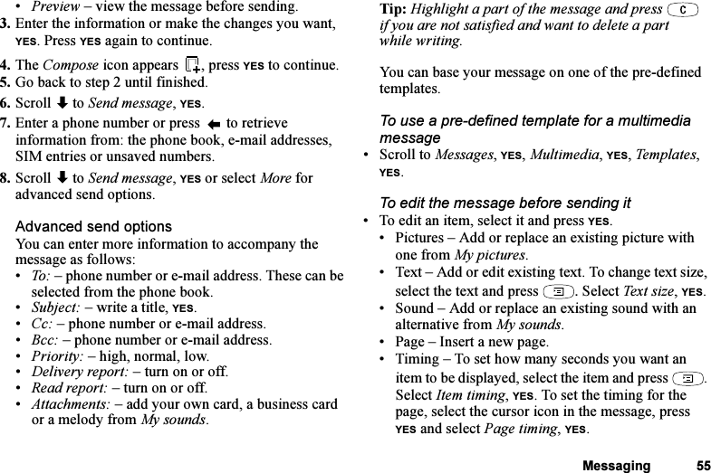 This is the Internet version of the user&apos;s guide. © Print only for private use.Messaging 55•Preview – view the message before sending.3. Enter the information or make the changes you want,  YES. Press YES again to continue.4. The Compose icon appears  , press YES to continue.5. Go back to step 2 until finished.6. Scroll  to Send message, YES.7. Enter a phone number or press   to retrieve information from: the phone book, e-mail addresses, SIM entries or unsaved numbers.8. Scroll  to Send message, YES or select More for advanced send options.Advanced send optionsYou can enter more information to accompany the message as follows:•To: – phone number or e-mail address. These can be selected from the phone book. •Subject: – write a title, YES.•Cc: – phone number or e-mail address.•Bcc: – phone number or e-mail address.• Priority: – high, normal, low.• Delivery report: – turn on or off.• Read report: – turn on or off.• Attachments: – add your own card, a business card or a melody from My sounds.Tip: Highlight a part of the message and press   if you are not satisfied and want to delete a part while writing. You can base your message on one of the pre-defined templates.To use a pre-defined template for a multimedia message• Scroll to Messages, YES, Multimedia, YES, Templates, YES.To edit the message before sending it• To edit an item, select it and press YES.• Pictures – Add or replace an existing picture with one from My pictures.• Text – Add or edit existing text. To change text size, select the text and press  . Select Text size, YES.• Sound – Add or replace an existing sound with an alternative from My sounds. • Page – Insert a new page.• Timing – To set how many seconds you want an item to be displayed, select the item and press  . Select Item timing, YES. To set the timing for the page, select the cursor icon in the message, press YES and select Page timing, YES.