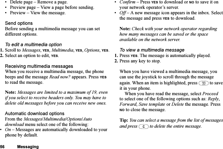 This is the Internet version of the user&apos;s guide. © Print only for private use.56 Messaging• Delete page – Remove a page.• Preview page – View a page before sending.• Preview – View the message.Send optionsBefore sending a multimedia message you can set different options.To edit a multimedia option1. Scroll to Messages, YES, Multimedia, YES, Options, YES.2. Select an option to edit, YES.Receiving multimedia messagesWhen you receive a multimedia message, the phone beeps and the message Read now? appears. Press YES to read the message.Note: Messages are limited to a maximum of 19, even if you select to receive headers only. You may have to delete old messages before you can receive new ones.Automatic download optionsFrom the Messages/Multimedia/Options/Auto download menu select one of the following:•On – Messages are automatically downloaded to your phone by default.•Confirm – Press YES to download or NO to save it on your network operator’s server.•Off – A new message icon appears in the inbox. Select the message and press YES to download.Note: Check with your network operator regarding how many messages can be saved or the space available on the network server.To view a multimedia message1. Press YES. The message is automatically played.2. Press any key to stop.When you have viewed a multimedia message, you can use the joystick to scroll through the message again. When an item is highlighted, press  to save it in your phone.When you have read the message, select Proceed to select one of the following options such as: Reply, Forward, Save template or Delete the message. Press NO to close the message.Tip: You can select a message from the list of messages and press   to delete the entire message.