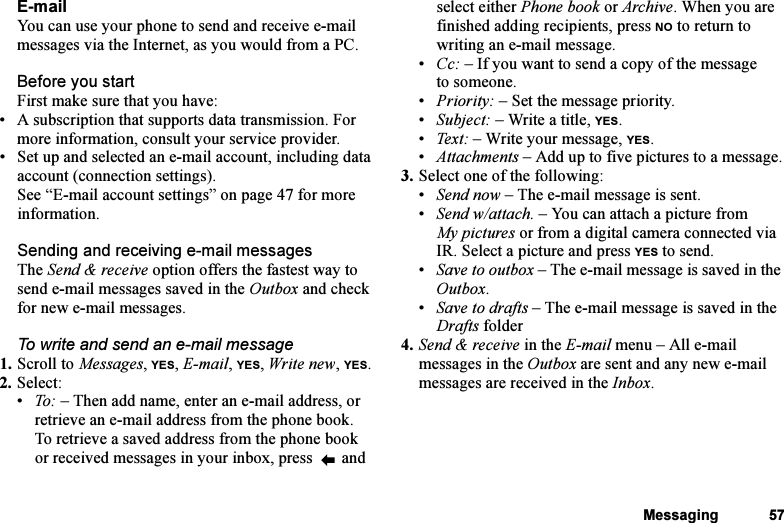 This is the Internet version of the user&apos;s guide. © Print only for private use.Messaging 57E-mailYou can use your phone to send and receive e-mail messages via the Internet, as you would from a PC.Before you startFirst make sure that you have:• A subscription that supports data transmission. For more information, consult your service provider.• Set up and selected an e-mail account, including data account (connection settings). See “E-mail account settings” on page 47 for more information.Sending and receiving e-mail messagesThe Send &amp; receive option offers the fastest way to send e-mail messages saved in the Outbox and check for new e-mail messages.To write and send an e-mail message1. Scroll to Messages, YES, E-mail, YES, Write new, YES.2. Select:•To: – Then add name, enter an e-mail address, or retrieve an e-mail address from the phone book. To retrieve a saved address from the phone book or received messages in your inbox, press   and select either Phone book or Archive. When you are finished adding recipients, press NO to return to writing an e-mail message.•Cc: – If you want to send a copy of the message to someone.•Priority: – Set the message priority.•Subject: – Write a title, YES.•Text : – Write your message, YES.•Attachments – Add up to five pictures to a message.3. Select one of the following:•Send now – The e-mail message is sent.•Send w/attach. – You can attach a picture from My pictures or from a digital camera connected via IR. Select a picture and press YES to send.•Save to outbox – The e-mail message is saved in the Outbox.•Save to drafts – The e-mail message is saved in the Drafts folder4. Send &amp; receive in the E-mail menu – All e-mail messages in the Outbox are sent and any new e-mail messages are received in the Inbox.