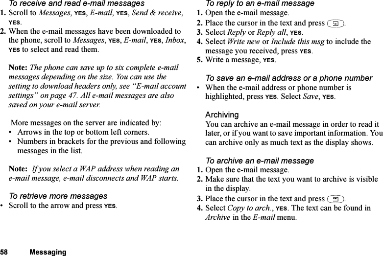 This is the Internet version of the user&apos;s guide. © Print only for private use.58 MessagingTo receive and read e-mail messages1. Scroll to Messages, YES, E-mail, YES, Send &amp; receive, YES.2. When the e-mail messages have been downloaded to the phone, scroll to Messages, YES, E-mail, YES, Inbox, YES to select and read them.Note: The phone can save up to six complete e-mail messages depending on the size. You can use the setting to download headers only, see “E-mail account settings” on page 47. All e-mail messages are also saved on your e-mail server. More messages on the server are indicated by:• Arrows in the top or bottom left corners.• Numbers in brackets for the previous and following messages in the list.Note:  If you select a WAP address when reading an e-mail message, e-mail disconnects and WAP starts.To retrieve more messages• Scroll to the arrow and press YES.To reply to an e-mail message1. Open the e-mail message.2. Place the cursor in the text and press  .3. Select Reply or Reply all, YES.4. Select Write new or Include this msg to include the message you received, press YES.5. Write a message, YES.To save an e-mail address or a phone number• When the e-mail address or phone number is highlighted, press YES. Select Save, YES.ArchivingYou can archive an e-mail message in order to read it later, or if you want to save important information. You can archive only as much text as the display shows.To archive an e-mail message1. Open the e-mail message.2. Make sure that the text you want to archive is visible in the display.3. Place the cursor in the text and press  .4. Select Copy to arch., YES. The text can be found in Archive in the E-mail menu.