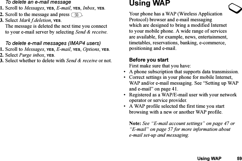 This is the Internet version of the user&apos;s guide. © Print only for private use.Using WAP 59To delete an e-mail message1. Scroll to Messages, YES, E-mail, YES, Inbox, YES.2. Scroll to the message and press  .3. Select Mark f.deletion, YES.The message is deleted the next time you connect to your e-mail server by selecting Send &amp; receive.To delete e-mail messages (IMAP4 users)1. Scroll to Messages, YES, E-mail, YES, Options, YES.2. Select Purge inbox, YES.3. Select whether to delete with Send &amp; receive or not.Using WAPYour phone has a WAP (Wireless Application Protocol) browser and e-mail messaging which are designed to bring a modified Internet to your mobile phone. A wide range of services are available, for example, news, entertainment, timetables, reservations, banking, e-commerce, positioning and e-mail.Before you startFirst make sure that you have:• A phone subscription that supports data transmission. • Correct settings in your phone for mobile Internet, WAP and/or e-mail messaging. See “Setting up WAP and e-mail” on page 41.• Registered as a WAP/E-mail user with your network operator or service provider.• A WAP profile selected the first time you start browsing with a new or another WAP profile.Note: See “E-mail account settings” on page 47 or “E-mail” on page 57 for more information about e-mail set-up and messaging.