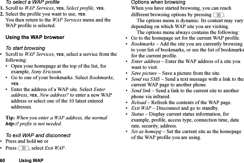 This is the Internet version of the user&apos;s guide. © Print only for private use.60 Using WAPTo select a WAP profile1. Scroll to WAP Services, YES, Select profile, YES.2. Select the profile you want to use, YES.You then return to the WAP Services menu and the WAP profile is selected.Using the WAP browserTo start browsing•Scroll to WAP Services, YES, select a service from the following:• Open your homepage at the top of the list, for example, Sony Ericsson.• Go to one of your bookmarks. Select Bookmarks, YES.• Enter the address of a WAP site. Select Enter address, YES, New address? to enter a new WAP address or select one of the 10 latest entered addresses.Tip: When you enter a WAP address, the normal http:// prefix is not needed.To exit WAP and disconnect• Press and hold NO or• Press , select Exit WAP.Options when browsingWhen you have started browsing, you can reach different browsing options by pressing  .The options menu is dynamic. Its content may vary depending on which WAP site you are visiting.The options menu always contains the following:• Go to the homepage set for the current WAP profile.•Bookmarks – Add the site you are currently browsing to your list of bookmarks, or see the list of bookmarks for the current profile.•Enter address – Enter the WAP address of a site you want to visit.•Save picture – Save a picture from the site.•Send via SMS – Send a text message with a link to the current WAP page to another phone.•Send link – Send a link to the current site to another phone via infrared.•Reload – Refresh the contents of the WAP page.•Exit WAP – Disconnect and go to standby.•Status – Display current status information, for example, profile, access type, connection time, data rate, security, address.•Set as homepg – Set the current site as the homepage of the WAP profile you are using.